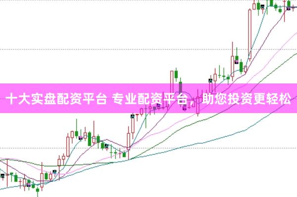 十大实盘配资平台 专业配资平台，助您投资更轻松