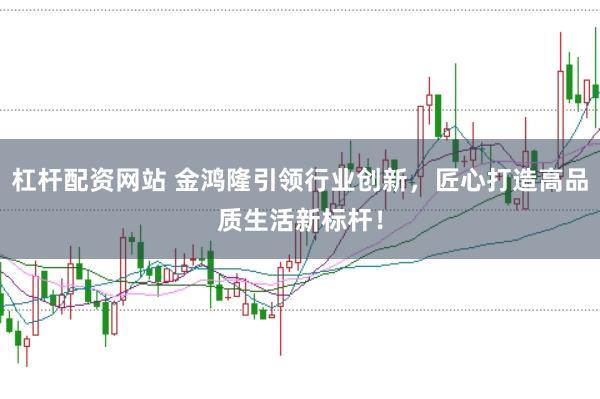 杠杆配资网站 金鸿隆引领行业创新，匠心打造高品质生活新标杆！