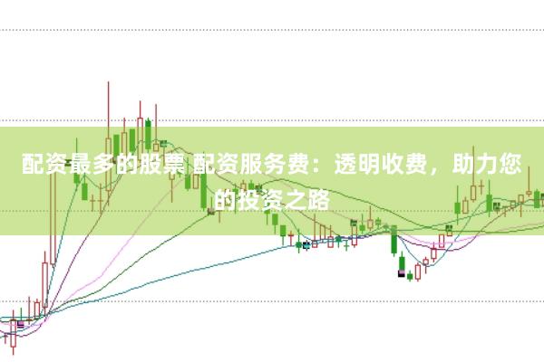 配资最多的股票 配资服务费：透明收费，助力您的投资之路
