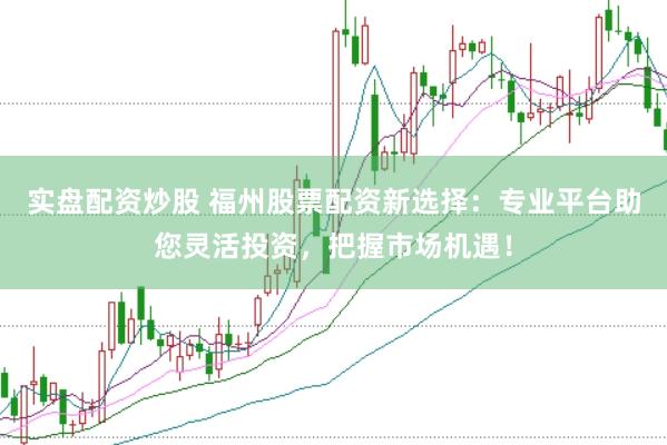 实盘配资炒股 福州股票配资新选择：专业平台助您灵活投资，把握市场机遇！