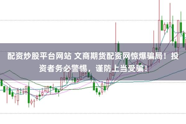 配资炒股平台网站 文商期货配资网惊爆骗局！投资者务必警惕，谨防上当受骗！