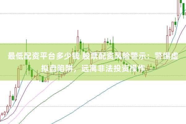 最低配资平台多少钱 股票配资风险警示：警惕虚拟盘陷阱，远离非法投资操作