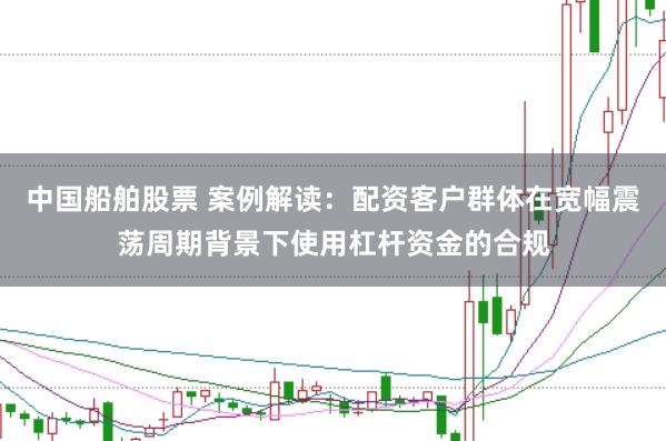 中国船舶股票 案例解读：配资客户群体在宽幅震荡周期背景下使用杠杆资金的合规