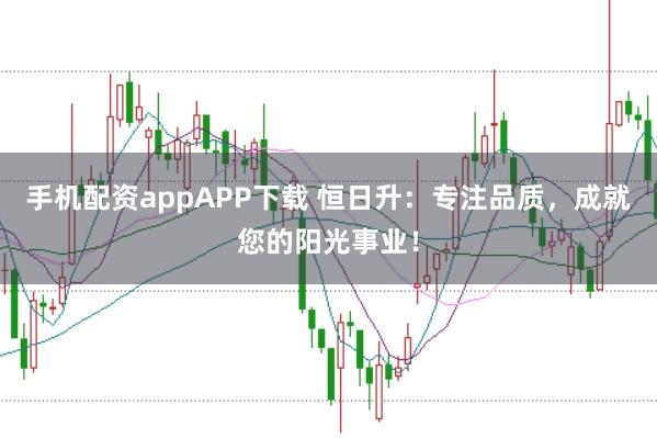 手机配资appAPP下载 恒日升：专注品质，成就您的阳光事业！