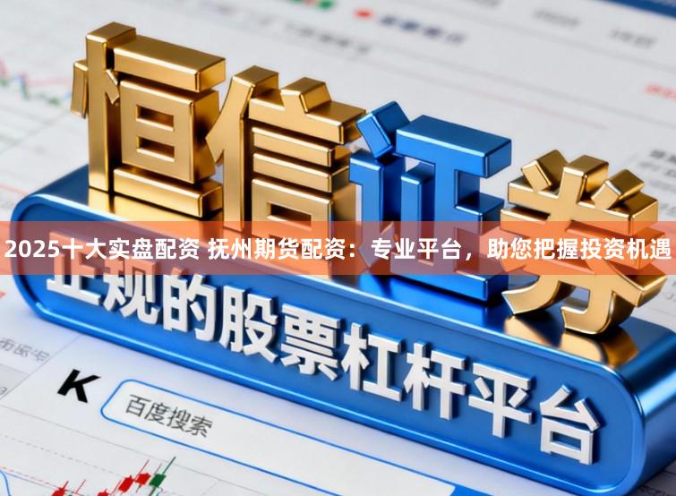 2025十大实盘配资 抚州期货配资：专业平台，助您把握投资机遇