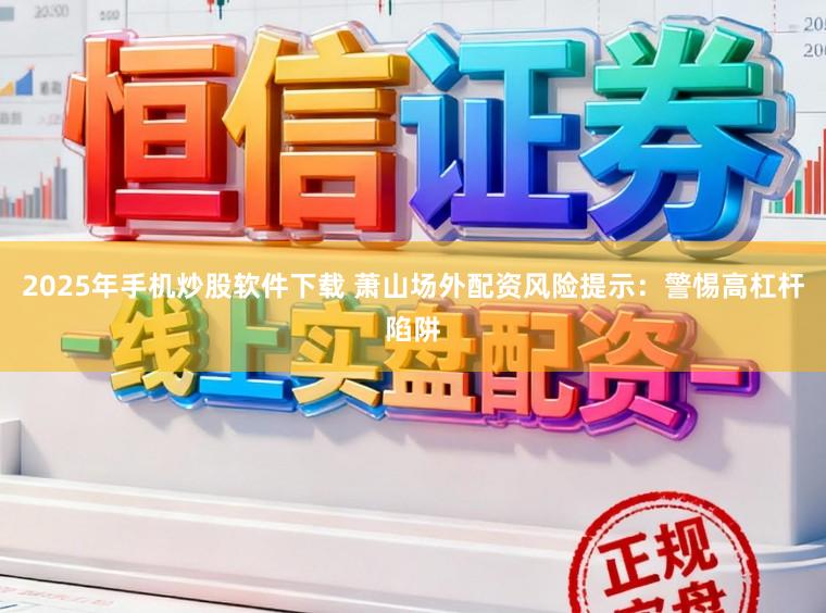 2025年手机炒股软件下载 萧山场外配资风险提示：警惕高杠杆陷阱