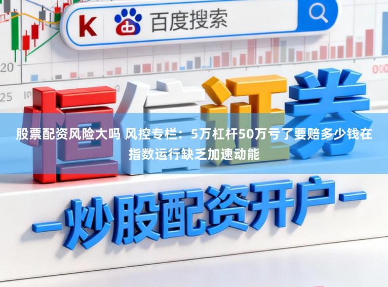 股票配资风险大吗 风控专栏：5万杠杆50万亏了要赔多少钱在指数运行缺乏加速动能