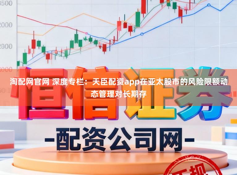 淘配网官网 深度专栏：天臣配资app在亚太股市的风险限额动态管理对长期存