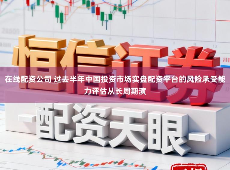 在线配资公司 过去半年中国投资市场实盘配资平台的风险承受能力评估从长周期演