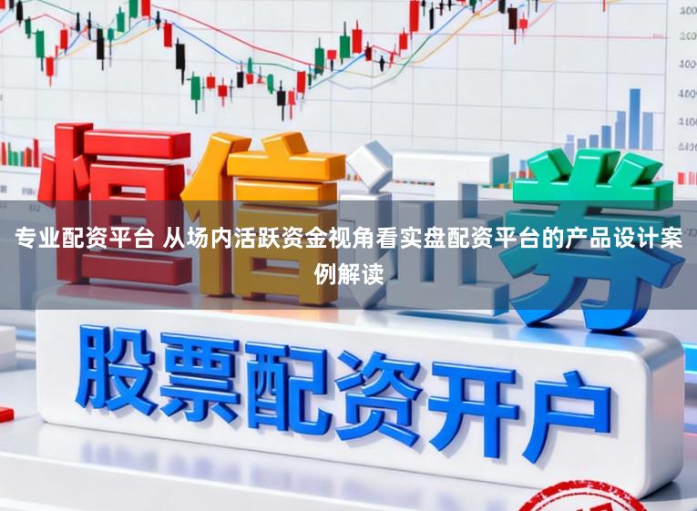 专业配资平台 从场内活跃资金视角看实盘配资平台的产品设计案例解读