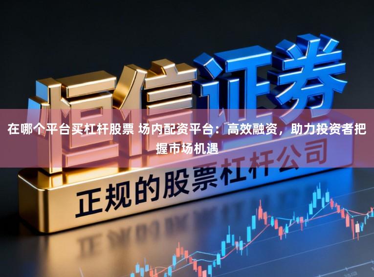 在哪个平台买杠杆股票 场内配资平台：高效融资，助力投资者把握市场机遇