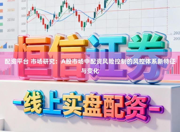 配资平台 市场研究：A股市场中配资风险控制的风控体系新特征与变化