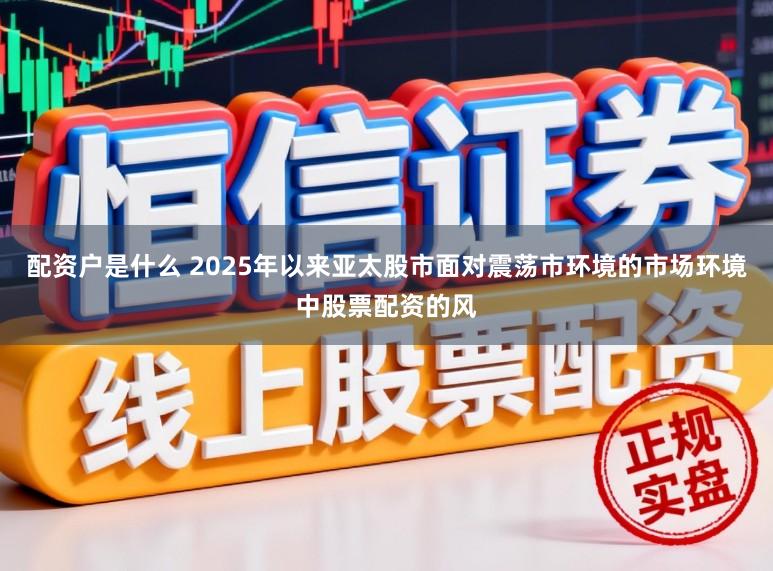 配资户是什么 2025年以来亚太股市面对震荡市环境的市场环境中股票配资的风