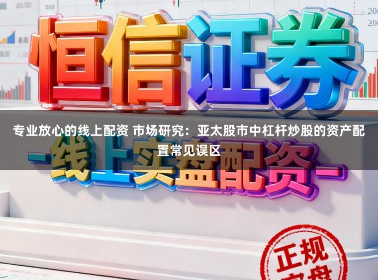 专业放心的线上配资 市场研究：亚太股市中杠杆炒股的资产配置常见误区